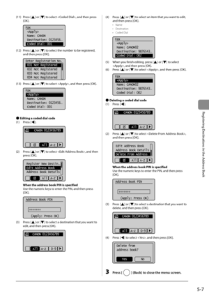 Page 775-7
Registering Destinations in the Address Book
 (11)  Press  [] or [] to select , and then press 
[OK]. 
     
Fax
 
 Name: CANON
 Destination: 0123456
...
 Coded Dial: 001 
 (12)  Press  [] or [] to select the number to be registered, 
and then press [OK]. 
     
Enter Registration No.
 001 Not Registered
 002 Not Registered
 003 Not Registered
 004 Not Registered  
 (13)  Press  [] or [] to select , and then press [OK]. 
  
  
Fax
 
 Name: CANON
 Destination: 0123456
...
 Coded Dial: 001 
  
 
Ô...
