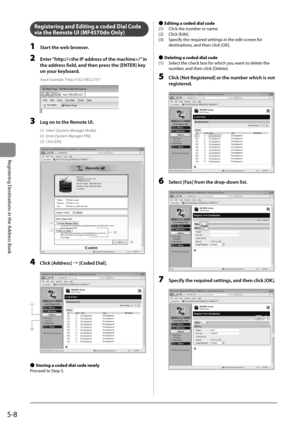 Page 785-8
Registering Destinations in the Address Book
   Registering and Editing a coded Dial Code 
via the Remote UI (MF4570dn Only) 
 1  Start the web browser. 
 2  Enter “http:///” in the address field, and then press the [ENTER] key 
on your keyboard. 
 Input  Example:  “http://192.168.0.215/” 
       
 3  Log on to the Remote UI. 
 (1)  Select [System Manager Mode]. 
 (2)  Enter [System Manager PIN]. 
 (3)  Click  [OK]. 
  
  
(1)
(1)(2)
(3)  
 4 Click [Address] 
à[Coded Dial]. 
     
(1)
(2)  
  
 
Ô...