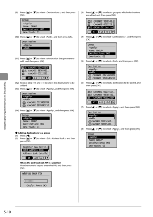 Page 805-10
Registering Destinations in the Address Book
 (9)  Press  [] or [] to select , and then press 
[OK]. 
     
Group
 
 Name: GROUP
 Destinations: :000
 One-Touch: 03
 
 (10)  Press  [] or [] to select , and then press [OK]. 
     
Destination
 
 
 
 (11)  Press  [] or [] to select a destination that you want to 
add, and then press [OK]. 
     
    CANON01 012345678
    CANON02 98765432
...
    CANON03 00112233...
All  A-Z   0-9 
 (12)  Repeat Step (10) and (11) to select the destinations to be...