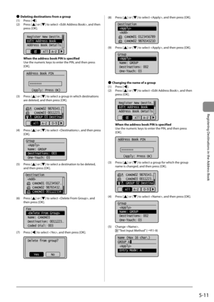 Page 815-11
Registering Destinations in the Address Book
 
Ô  Deleting destinations from a group 
 (1)  Press  [
]. 
 (2)  Press  [
] or [] to select , and then 
press [OK]. 
     
Register New Destin...
Edit Address Book
Address Book Details
All  A-Z  
 When the address book PIN is specified  
 Use the numeric keys to enter the PIN, and then press 
[OK]. 
  
  
Address Book PIN
 
   (Apply: Press OK)
*******
 
 (3)  Press  [] or [] to select a group in which destinations 
are deleted, and then press [OK]....