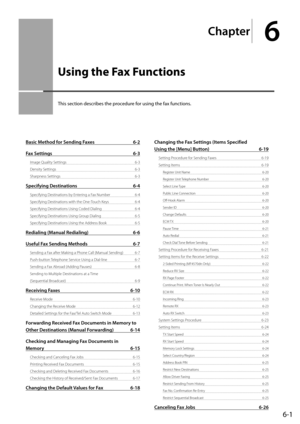 Page 856-1
Chapter
6
  Using the Fax Functions  
 This section describes the procedure for using the fax functions. 
Basic Method for Sending Faxes 6-2
Fax Settings  6-3
Image Quality Settings  6-3
Density Settings  6-3
Sharpness Settings  6-3
Specifying Destinations 6-4
Specifying Destinations by Entering a Fax Number  6-4
Specifying Destinations with the One-Touch Keys  6-4
Specifying Destinations Using Coded Dialing  6-4
Specifying Destinations Using Group Dialing  6-5
Specifying Destinations Using the...