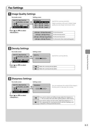 Page 876-3
Using the Fax Functions
   Fax  Settings 
  Image Quality Settings  
 Fax mode screen Setting screen 
    
 
Resolution
 200 x 100 dpi (Normal
 200 x 200 dpi (Fine)
 200 x 200 dpi (Photo)
 200 x 400 dpi (Super
. ..
Specify destination.
 01/01/2011 12:52AM
 RX Mode: Auto
 Resolution: 200 x 10   
   
  Density Settings  
 Fax mode screen Setting screen 
    
 
Specify destination.
01/01/2011 12:52AM
 Resolution: 200 x 1
. ..
 Density:  0 
Density
 -               +
+
-   
   
  Sharpness Settings...