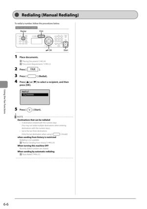 Page 906-6
Using the Fax Functions
 To redial a number, follow the procedures below. 
 
Keys to be used for this operation
OK
FA X
Redial
Start  
 1 Place documents. 
  “Placing Documents” (àP.2-4) 
 
 “Document Requirements ” (àP.2-2) 
 2 Press []. 
 3 Press [] (Redial). 
 4 Press [] or [] to select a recipient, and then 
press [OK].  
     
Redial
 012XXXXXX
 
 5 Press [] (Start). 
 
 NOTE  
 Destinations that can be redialed 
•   A destination entered with the numeric keys   (You may not redial multiple...