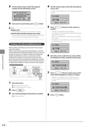 Page 926-8
Using the Fax Functions
 5  Use the numeric keys to enter the required numbers for the information service. 
       
Specify destination.
 01/01/2011 12:52AM
    012XXXXXXT3456
  Start Receiving
 Resolution: 200 x 1
. ..  
 6  If you want to receive faxes, press [] (Start). 
 
 NOTE 
 Telephone  call 
 The external telephone must be connected to this machine. 
 Check the dial tone before entering a fax number. 
 If you enter the number before checking the dial tone, the call may 
not be connected or...