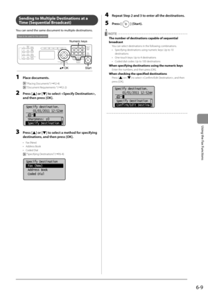 Page 936-9
Using the Fax Functions
     Sending to Multiple Destinations at a 
Time (Sequential Broadcast) 
 You can send the same document to multiple destinations.  
 
Keys to be used for this operation
OK
Numeric keys
Start 
 1 Place documents. 
  “Placing Documents” (àP.2-4) 
 
 “Document Requirements ” (àP.2-2) 
 2 Press [] or [] to select , 
and then press [OK]. 
       
Specify destination.
  01/01/2011 12:52AM
 Sharpness:  0
 Specify Destination  
+
-
 
 3 Press [] or [] to select a method for...