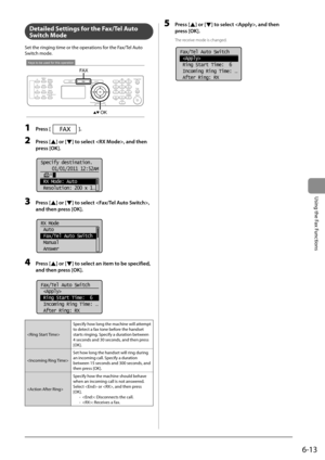 Page 976-13
Using the Fax Functions
     Detailed Settings for the Fax/Tel Auto 
Switch Mode 
 Set the ringing time or the operations for the Fax/Tel Auto 
Switch mode. 
 
Keys to be used for this operation
OK
FA X 
 1 Press []. 
 2 Press [] or [] to select , and then 
press [OK]. 
       
Specify destination.
01/01/2011 12:52AM
 RX Mode: Auto
 Resolution: 200 x 1
. ..  
 3 Press [] or [] to select , 
and then press [OK]. 
       
RX Mode
 Auto
 Fax/Tel Auto Switch
 Manual
 Answer  
 4 Press [] or [] to select...