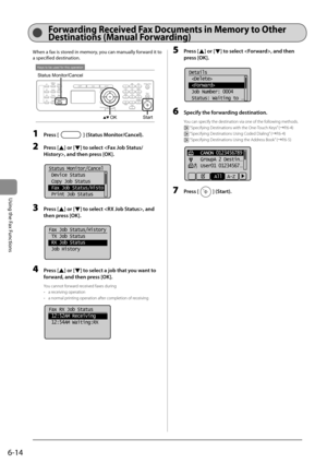 Page 986-14
Using the Fax Functions
 When a fax is stored in memory, you can manually forward it to 
a specified destination. 
 
Keys to be used for this operation
OKStart
Status Monitor/Cancel 
 1 Press [] (Status Monitor/Cancel). 
 2 Press [] or [] to select , and then press [OK]. 
     
Status Monitor/Cancel
 Device Status
 Copy Job Status
 Fax Job Status/Histo
 Print Job Status  
 3 Press [] or [] to select , and 
then press [OK]. 
     
Fax Job Status/History
 TX Job Status
 RX Job Status
 Job History...