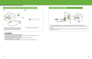 Page 7
11
Connect the Power Cord and Turn On the MachineConnect Telephone Cables
12
Connect your external telephone to the external device jack (A) on back side of the machine if required.
Connect the supplied telephone cable to the telephone line jack (B) on back side of the machine and the wall jack.
NOTE
If you want to use an external telephone and receive faxes, you will need to set up the receiving mode. (See “Set the Machine f or 
Receiving Faxes,” on p. 19.)Connect the power cord into the rear socket on...