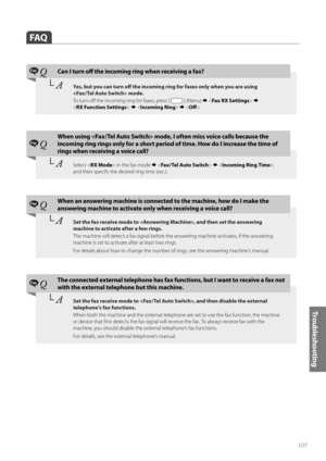 Page 105105
Tr o u b l e s h o o t i n g
 FAQ
Fax QCan I turn off   the incoming ring when receiving a fax?
└ AYes, but you can turn off    the incoming ring for faxes only when you are using 
 mode. 
To  t u r n  o ff   the incoming ring for faxes, press [ 
 ] (Menu)     
< RX Function Settings >    .
Fax Q
When using  mode, I often miss voice calls because the 
incoming ring rings only for a short period  of time. How do I increase the time of 
rings when receiving a voice call?
└  ASelect < RX Mode > in...