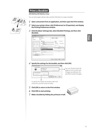 Page 4343
Print
 
 Print a Booklet
(MF4890dw/MF4880dw Only)
You can print pages side-by-side, and then fold them to create a booklet.
1 Open a document from an application, and then open the Print window.
2 Select your printer driver, click [Preferences] (or [Properties]), and display 
the Printing Preferences window.
3 Click the [Basic Settings] tab, select [Booklet Printing], and then click 
[Booklet].
 
4 Specify the settings for the booklet, and then click [OK].
 
You can choose to print all 
pages at once...