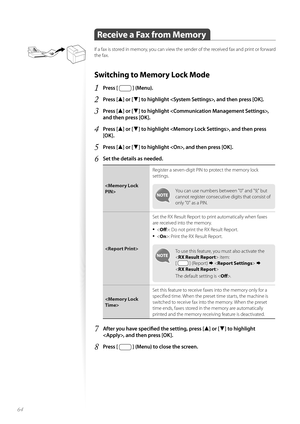 Page 6464
 Receive a Fax from Memory 
If a fax is stored in memory, you can view the sender of the received fax and print or forward 
the fax.
Switching to Memory Lock Mode 
1 Press [  ] (Menu).
2 Press [▲] or [▼] to highlight , and then press [OK].
3 Press [▲] or [▼] to highlight , 
and then press [OK].
4 Press [▲] or [▼] to highlight , and then press 
[OK].
5 Press [▲] or [▼] to highlight , and then press [OK].
6 Set the details as needed.
 Register a seven-digit PIN to protect the memory lock 
se
t

tings....