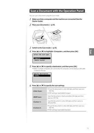 Page 7575
Scan
 
 Scan a Document with the Operation Panel
You can scan a document using the Scan mode.
1 Make sure that a computer and the machine are connected (See the 
Starter Guide).
2 Place your documents (→p.19).
 
3 Switch to the Scan mode (→p.16).
4 Press [▲] or [▼] to highlight , and then press [OK].
 
Select the scan type.
 Computer
 Remote Scanner
5 Press [▲] or [▼] to specify a destination, and then press [OK].
• 
When multiple computers are connected, the computer connected by a USB cable 
is...