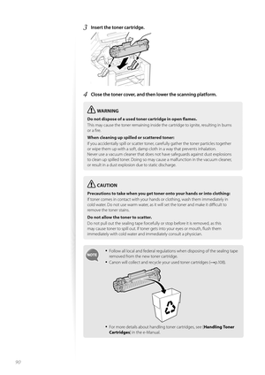 Page 9090
3 Insert the toner cartridge. 
 
4 Close the toner cover, and then lower the scanning platform.
WARNING
Do not dispose of a used toner cartridge in open fl ames.
This may cause the toner remaining inside the cartridge to ignite, resulting in burns 
or a fi  

re.
When cleaning up spilled or scattered toner:
If you accidentally spill or scatter toner, carefully gather the toner particles together 
or wi p

e them up with a soft, damp cloth in a way that prevents inhalation.
Never use a vacuum cleaner...