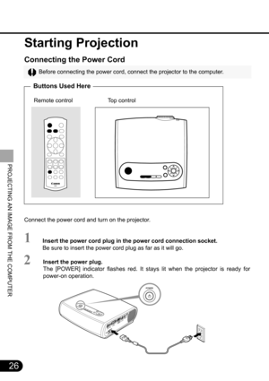 Page 2626
PROJECTING AN IMAGE FROM THE COMPUTER
Starting Projection
Connecting the Power Cord
Before connecting the power cord, connect the projector to the computer.
Buttons Used Here
      Remote control                      Top control
Connect the power cord and turn on the projector.
Insert the power cord plug in the power cord connection socket.
Be sure to insert the power cord plug as far as it will go.
Insert the power plug.
The [POWER] indicator flashes red. It stays lit when the projector is ready for...