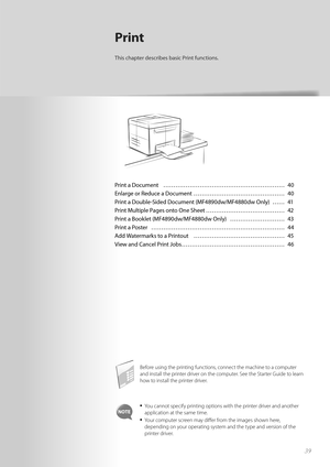 Page 3939
Print a Document  ………………………………………………\
…… 40
Enlarge or Reduce a Document  ……………………………………… 40
Print a Double-Sided Document (MF4890dw/MF4880dw Only)  …… 41
Print Multiple Pages onto One Sheet ………………………………… 42
Print a Booklet (MF4890dw/MF4880dw Only)  ……………………… 43
Print a Poster  ………………………………………………\
………… 44
Add Watermarks to a Printout  ……………………………………… 45
View and Cancel Print Jobs …………………………………………… 46
Print
This chapter describes basic Print functions.
Before using the printing functions, connect the...