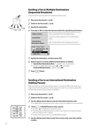 Page 5858
 Sending a Fax to Multiple Destinations 
(Sequential Broadcast) 
You can send the same document to multiple recipients at once.
1 Place your documents (→p.19).
2 Switch to the Fax mode (→p.16).
3 Specify the destination.
4 Press [▲] or [▼] to select the desired method for specifying destinations.
Select a destination from the address book.
 Enter the numbers registered in the coded dialing 
co
d

es.
 Enter the destination with the alphanumeric keys.
 
Send: Press Start
  Destinations: 001...