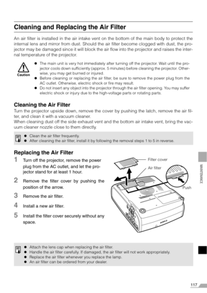 Page 117117
MAINTENANCE
Cleaning and Replacing the Air Filter
An air filter is installed in the air intake vent on the bottom of the main body to protect the
internal lens and mirror from dust. Should the air filter become clogged with dust, the pro-
jector may be damaged since it will block the air flow into the projector and raises the inter-
nal temperature of the projector.
Cleaning the Air Filter
Turn the projector upside down, remove the cover by pushing the latch, remove the air fil-
ter, and clean it...