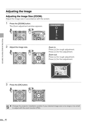 Page 4040
PROJECTING AN IMAGE FROM THE COMPUTER
Adjusting the Image
Adjusting the Image Size (ZOOM).
Adjust the image size in accordance with the screen.
1Press the [ZOOM] button.
The Zoom adjustment window appears.
2Adjust the image size.
3Press the [OK] button.
zChange the projector installation position if your desired image size is too large or too small
to adjust with the zoom function (P30).
Zoom in:
Press [ ] for rough adjustment.
Press [>] for fine adjustment.
Zoom out:
Press [ ] for rough adjustment....