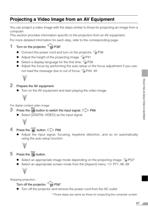 Page 6767
PROJECTING AN IMAGE FROM AV EQUIPMENT
Projecting a Video Image from an AV Equipment
You can project a video image with the steps similar to those for projecting an image from a
computer.
This section provides information specific to the projection from an AV equipment.
For more detailed information for each step, refer to the corresponding page.
1Turn on the projector.   P38*
zConnect the power cord and turn on the projector.   P38
zAdjust the height of the projecting image.   P41
zSelect a display...