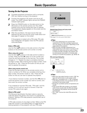 Page 23


Turning On the Projector
Connect the projector’s AC power cord into an AC 
outlet. The LAMP indicator lights red and the POWER 
indicator lights green.
Press the POWER button on the side control or the 
ON button on the remote control unit. The LAMP 
indicator dims and the cooling fans start to operate. 
The preparation display appears on the screen and the 
countdown starts. 
2
3
1
The preparation display will disappear after 30 seconds.
4After the countdown, the input source that was...