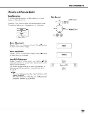 Page 27
7

Operating with Projector Control
The following lens operation can be made with the Lens 
button on the side control. 
Press the LENS button to enter each lens operation mode. 
The selected adjustment display appears on the screen.
Display “Lens shift” on the screen. Use the Point ed7 8 
buttons to position the screen to the desired point without 
having picture distortion. 
The screen can be moved up or down to 50 percent, or 
sideways up to 10 percent from the central axis of the 
lens shift....