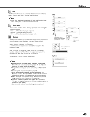 Page 49
49

This function allows you to customize the screen logo with Logo 
select, Capture, and Logo PIN code lock functions.Logo
✔Note:
	 •	 Before	capturing	an	image,	select	“Standard”	in	the	Image	
Select	Menu	to	capture	a	proper	image	(pp.	38,	42).	 Adjusted	
image	on	the	screen	cannot	be	captured.
	 •	 A	signal	from	a	computer	can	be	captured	up	to	XGA	(1024	X	
768).
	 •	 Certain	signals	may	not	be	captured	properly.
	 •	 When	capturing	the	image	that	has	been	adjusted	by	the	 Keystone	function,	the...