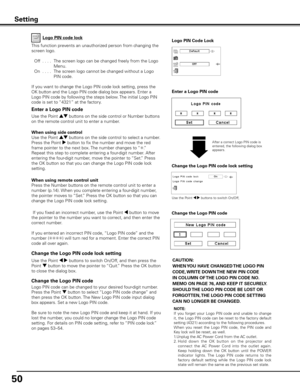 Page 50
50

Change the Logo PIN code lock setting
After a correct Logo PIN code is entered, the following dialog box appears.
Use the Point 7 8 buttons to switch On/Off,
This function prevents an unauthorized person from changing the 
screen logo.
 Off
  . . . .  The screen logo can be changed freely from the Logo 
Menu.
  On
  . . . .  The screen logo cannot be changed without a Logo 
PIN code.
If you want to change the Logo PIN code lock setting, press the 
OK button and the Logo PIN code dialog box appears....