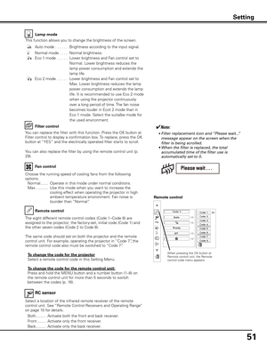 Page 51
51

Lamp mode
Filter control
Choose the running speed of cooling fans from the following 
options.
 Normal  .......  Operate in this mode under normal conditions.
  Max  ...........  Use this mode when you want to increase the 
cooling effect when operating the projector in high 
ambient temperature environment. Fan noise is 
lounder than “Normal”. 
Fan control
Remote control
Remote control
When pressing the OK button at Remote control unit, the Remote control code menu appears.
RC sensor
Select a...