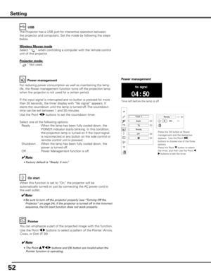 Page 52
5

On start
When this function is set to “On,” the projector will be 
automatically turned on just by connecting the AC power cord to 
the wall outlet.
✔Note:
	 •	 Be	sure	to	turn	off	the	projector	properly	(see	“Turning	Off	the	
Projector”	on	page	24).	If	the	projector	is	turned	off	in	the	incorrect	
sequence,	the	On	start	function	does	not	work	properly.
Power management
Time left before the lamp is off
Press the OK button at Power management and the dialog box appears.  Use the Point 7 8 buttons...