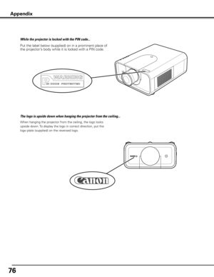 Page 76
76

Put the label below (supplied) on in a prominent place of 
the projector’s body while it is locked with a PIN code.
While the projector is locked with the PIN code...
Appendix
When hanging the projector from the ceiling, the logo looks 
upside down. To display the logo in correct direction, put the 
logo plate (supplied) on the reversed logo.
The logo is upside down when hanging the projector from the ceiling... 