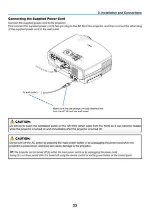 Page 32
23
2. Installation and Connections
MENUBACKKEYSTONE
WARNING    POWER AUTO PCINPUT
VOL-VOL+
LAMP
AUDIO INAUDIO OUTANALOG IN-1DIGITAL IN /ANALOG IN-2
S-VIDEOINVIDEOINSERVICE PORTRLAUDIO IN
Connecting the Supplied Power Cord
Connect the supplied power cord to the projector.
First connect the supplied power cord's two-pin plug to the AC IN of the projector, and then connect the other plug 
of the supplied power cord in the wall outlet.
Make sure that the prongs are fully inserted into 
both the a C in...