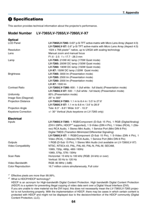 Page 73
6
7. Appendix
❷ Specifications
This section provides technical information about the projector's performance.
Model Number LV-7365/LV-7265/LV-7260/LV-X7
Optical
LCD Panel LV-7365/LV-7265: 0.63" p-Si TFT active-matrix with Micro Lens Array (Aspect 4:3)
 LV-7260/LV-X7: 0.6" p-Si TFT active-matrix with Micro Lens Array (Aspect 4:3)
Resolution  1024 x 768 pixels*1 native, up to UXGA with scaling technology
Lens  Manual zoom and manual focus
  F1.6 - 2.5   f = 17.7 - 28.3 mm
Lamp 
LV-7365:...