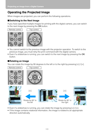 Page 106Projecting an Image from a Digital Camera
106
Operating the Projected Image
When images are projected, you can perform the following operations.
■Switching to the Next Image
If you have specified multiple images for printing with the digital camera, you can switch 
to the next image by pressing the OK button.
 You cannot switch to the previous image with the projector operation. To switch to the 
previous image, you must retry the print command with the digital camera.
 Even if a slideshow is running,...