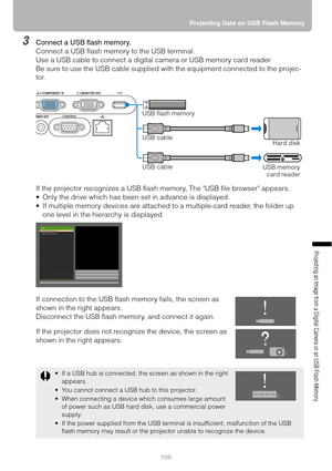 Page 109109Projecting Data on USB Flash Memory
Projecting an Image from a Digital Camera or an USB Flash Memory
3Connect a USB flash memory.
Connect a USB flash memory to the USB terminal.
Use a USB cable to connect a digital camera or USB memory card reader.
Be sure to use the USB cable supplied with the equipment connected to the projec-
tor.
If the projector recognizes a USB flash memory, The USB file browser appears.
 Only the drive which has been set in advance is displayed.
 If multiple memory devices...