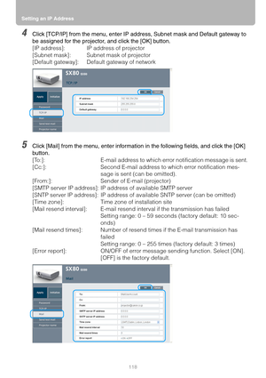 Page 118Setting an IP Address
118
4Click [TCP/IP] from the menu, enter IP address, Subnet mask and Default gateway to 
be assigned for the projector, and click the [OK] button.
[IP address]:  IP address of projector
[Subnet mask]:  Subnet mask of projector
[Default gateway]:  Default gateway of network
5Click [Mail] from the menu, enter information in the following fields, and click the [OK] 
button.
[To:]:  E-mail address to which error notification message is sent.
[Cc:]:  Second E-mail address to which error...