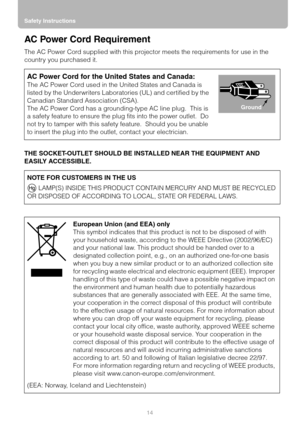 Page 14Safety Instructions
14
AC Power Cord Requirement
The AC Power Cord supplied with this projector meets the requirements for use in the 
country you purchased it.
THE SOCKET-OUTLET SHOULD BE INSTALLED NEAR THE EQUIPMENT AND 
EASILY ACCESSIBLE.
AC Power Cord for the United States and Canada:
The AC Power Cord used in the United States and Canada is 
listed by the Underwriters Laboratories (UL) and certified by the 
Canadian Standard Association (CSA).
The AC Power Cord has a grounding-type AC line plug....