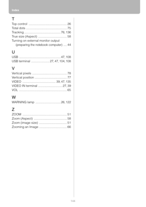 Page 144Index
144
T
Top control ............................................ 26
To t a l  d o t s
 ............................................... 75
Tracking
 .......................................... 76, 136
True size (Aspect)
 ................................. 58
Turning on external monitor output 
(preparing the notebook computer) .... 44
U
USB ................................................ 47, 108
USB terminal
 ..................... 27, 47, 104, 108
V
Vertical pixels...