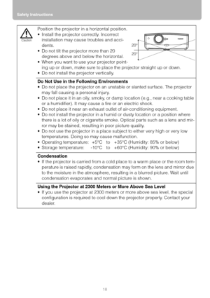 Page 18Safety Instructions
18
Position the projector in a horizontal position.
 Install the projector correctly. Incorrect 
installation may cause troubles and acci-
dents.
 Do not tilt the projector more than 20 
degrees above and below the horizontal.
 When you want to use your projector point-
ing up or down, make sure to place the projector straight up or down.
 Do not install the projector vertically.
Do Not Use in the Following Environments
 Do not place the projector on an unstable or slanted...