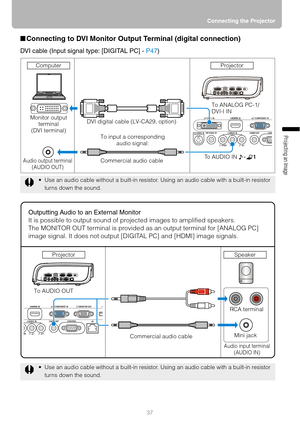 Page 3737Connecting the Projector
Projecting an Image 
■Connecting to DVI Monitor Output Terminal (digital connection)
DVI cable (Input signal type: [DIGITAL PC] - P47)
 Use an audio cable without a built-in resistor. Using an audio cable with a built-in resistor 
turns down the sound.
 Use an audio cable without a built-in resistor. Using an audio cable with a built-in resistor 
turns down the sound.
Monitor output 
terminal
(DVI terminal)
Audio output terminal
(AUDIO OUT)
DVI digital cable (LV-CA29,...