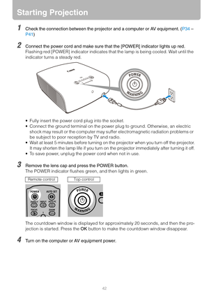 Page 4242
Starting Projection
1Check the connection between the projector and a computer or AV equipment. (P34 – 
P41)
2Connect the power cord and make sure that the [POWER] indicator lights up red.
Flashing red [POWER] indicator indicates that the lamp is being cooled. Wait until the 
indicator turns a steady red.
 Fully insert the power cord plug into the socket.
 Connect the ground terminal on the power plug to ground. Otherwise, an electric 
shock may result or the computer may suffer electromagnetic...