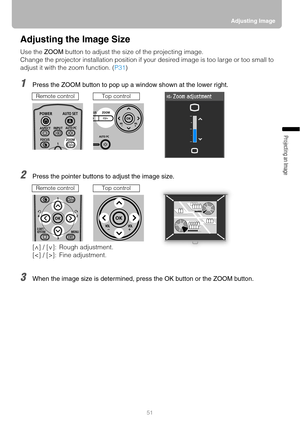 Page 5151Adjusting Image
Projecting an Image 
Adjusting the Image Size
Use the ZOOM button to adjust the size of the projecting image.
Change the projector installation position if your desired image is too large or too small to 
adjust it with the zoom function. (P31)
1Press the ZOOM button to pop up a window shown at the lower right.
2Press the pointer buttons to adjust the image size.
3When the image size is determined, press the OK button or the ZOOM button.
Remote controlTop control
[ ] / [ ]: Rough...