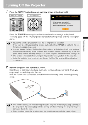 Page 6161
Projecting an Image 
Turning Off the Projector
1Press the POWER button to pop up a window shown at the lower right.
Press the POWER button again while the confirmation message is displayed.
The lamp goes off, the [POWER] indicator starts flashing in red and the cooling fan 
starts.
2Remove the power cord from the AC outlet.
It continues to cool down the lamp even after removing the power cord. Thus, you 
may carry it immediately after the use.
With the power cord connected, the LED illumination lamp...