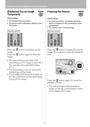 Page 64Useful Functions Available During a Presentation
64
Blackened Out an Image 
Temporarily
Useful when:
 You finished the presentation.
You want to divert attendees attention from 
the screen.
Press the   button to blacken out the 
image.
Press the   button again to show the 
image.
 You can set the screen state while 
blackening out the image on the menu. 
You can also set a specified image. 
(P83)
 The lamp keeps a turn-on state while 
blackening out the image.
 The (middle) LED illumination lamp on...