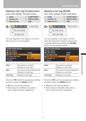 Page 8383Setting Display Status
Setting Up Functions from Menus
Displaying a User Logo (No signal screen)
[User screen settings] - [No signal screen]
You can display a user logo on a screen 
when there is no input signal.
Press the OK button to accept your setting 
and then press the MENU button.
 [Blue] is the factory default.
 [User logo] is available only when a 
users logo has been registered.
Displaying a User Logo (BLANK)
[User screen settings] - [Screen when blank]
You can display a user logo a screen...