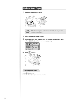 Page 3030
Make a Basic Copy 
1 Place your documents (→p.19).
 
IMPORTANTIMPORTANTIf the document guides are too loose or too tight, this may result in 
misfeeds or paper jams.
2 Switch to the Copy mode (→p.16).
3 Enter the desired copy quantity (1 to 99) with the alphanumeric keys.• 
Press [  ] (Clear) to delete the entered copy quantity.
 
Copy: Press Start
100%      LTR
 Density:  0
 Original Type: Text
. ..
 2-Sided: Off
1
+
-
01
4 Press [  ] (Start). 
 
Canceling Copy Jobs 
Press [  ] (Stop) twice.
*  It is...