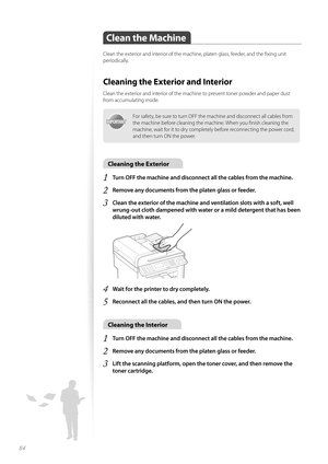 Page 8484
Clean the Machine
Clean the exterior and interior of the machine, platen glass, feeder, and the fi xing unit 
periodically.
Cleaning the Exterior and Interior
Clean the exterior and interior of the machine to prevent toner powder and paper dust 
from accumulating inside.
IMPORTANTIMPORTANT
For safety, be sure to turn OFF the machine and disconnect all cables from 
the machine before cleaning the machine. When you fi nish cleaning the 
machine, wait for it to dry completely before reconnecting the...