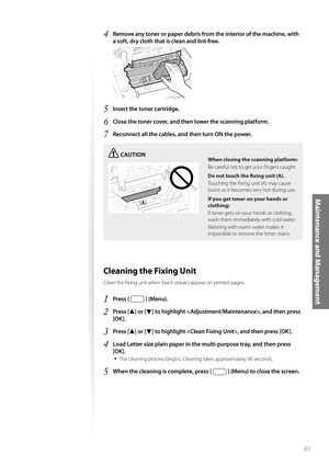 Page 8585
Maintenance and Management
4 Remove any toner or paper debris from the interior of the machine, with 
a soft, dry cloth that is clean and lint-free.
 
5 Insert the toner cartridge.
6 Close the toner cover, and then lower the scanning platform.
7 Reconnect all the cables, and then turn ON the power.
CAUTION
¢£¢£
When closing the scanning platform:
Be careful not to get your fi ngers caught.
Do not touch the fi xing
  unit (A).
Touching the fi xing unit (A) may cause 
bu rn

s as it becomes very hot...