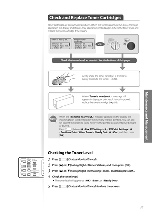 Page 8787
Maintenance and Management
Check and Replace Toner Cartridges
 
Toner cartridges are consumable products. When the toner has almost run out, a message 
appears in the display and streaks may appear on printed pages. Check the toner level, and 
replace the toner cartridge if necessary.
When the  message appears on the display, the 
incoming faxes will be stored in the memory without printing. You can also 
set to print the received faxes, however, the printed documents may be light 
or blurred. 
Press...