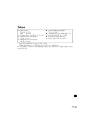 Page 127127
Options
* This part is used to hang the projector from a ceiling.
** This part is used to join the ceiling pipe with the ceiling mounting bracket.
For more detailed information, refer to the instruction manual that comes with the ceiling mounting
bracket RS-CL06.zLamp Part No.
SX6/X600: RS-LP02
SX60: RS-LP03
zCeiling mounting bracket Part No: RS-CL06
zCeiling mounting pipe (360mm)
Part No: RS-CL03*
zCeiling mounting pipe (550mm)
Part No: RS-CL04*zCeiling mounting pipe (760mm)
Part No: RS-CL05*...