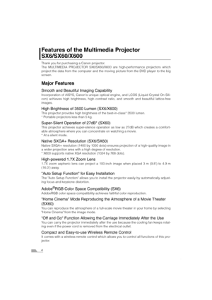 Page 44
Features of the Multimedia Projector 
SX6/SX60/X600
Thank you for purchasing a Canon projector.
The MULTIMEDIA PROJECTOR SX6/SX60/X600 are high-performance projectors which
project the data from the computer and the moving picture from the DVD player to the big
screen.
Major Features
Smooth and Beautiful Imaging Capability
Incorporation of AISYS, Canons unique optical engine, and LCOS (Liquid Crystal On Sili-
con) achieves high brightness, high contrast ratio, and smooth and beautiful lattice-free...